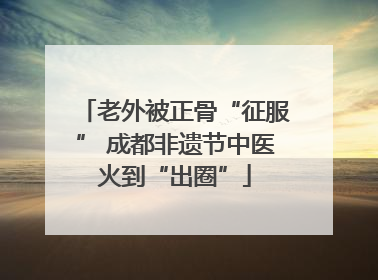 老外被正骨“征服” 成都非遗节中医火到“出圈”