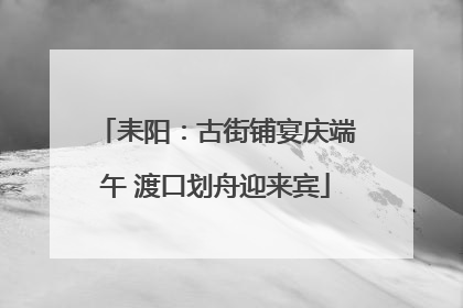 耒阳：古街铺宴庆端午 渡口划舟迎来宾