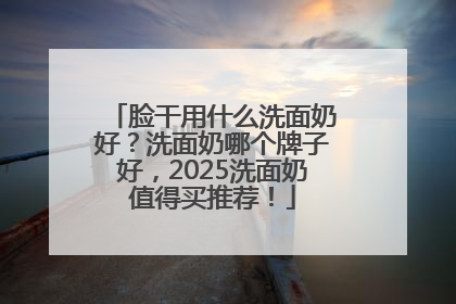 脸干用什么洗面奶好？洗面奶哪个牌子好，2025洗面奶值得买推荐！