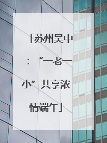 苏州吴中：“一老一小”共享浓情端午