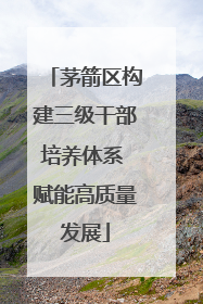 茅箭区构建三级干部培养体系 赋能高质量发展