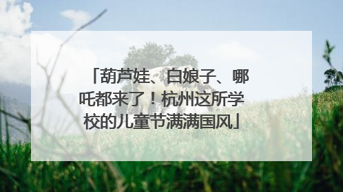 葫芦娃、白娘子、哪吒都来了！杭州这所学校的儿童节满满国风