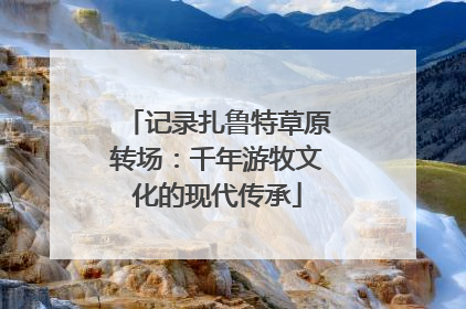 记录扎鲁特草原转场：千年游牧文化的现代传承