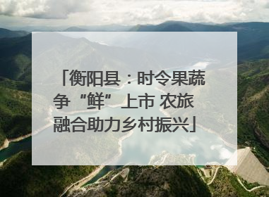 衡阳县：时令果蔬争“鲜”上市 农旅融合助力乡村振兴