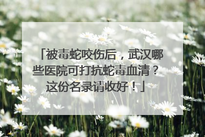 被毒蛇咬伤后，武汉哪些医院可打抗蛇毒血清？这份名录请收好！