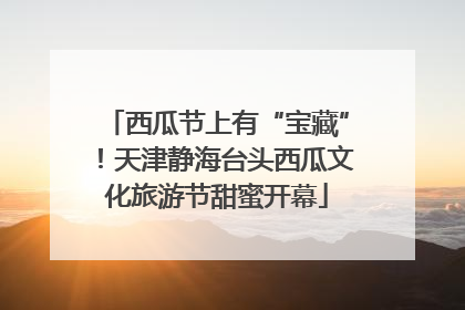 西瓜节上有“宝藏”！天津静海台头西瓜文化旅游节甜蜜开幕