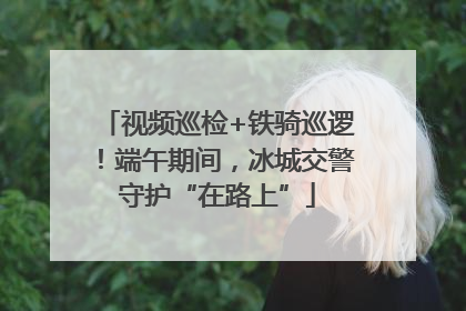 视频巡检+铁骑巡逻！端午期间，冰城交警守护“在路上”