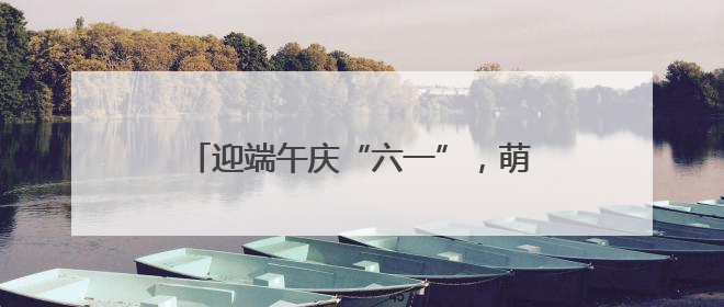 迎端午庆“六一”，萌娃乐享快乐双节嗨翻天