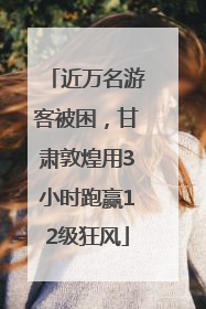 近万名游客被困，甘肃敦煌用3小时跑赢12级狂风