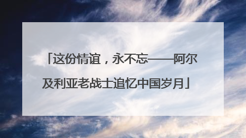 这份情谊，永不忘——阿尔及利亚老战士追忆中国岁月