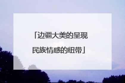 边疆大美的呈现 民族情感的纽带