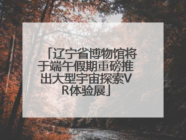 辽宁省博物馆将于端午假期重磅推出大型宇宙探索VR体验展
