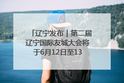 辽宁发布｜第二届辽宁国际友城大会将于6月12日至13日在沈阳举办