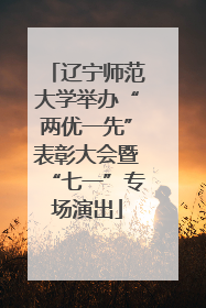 辽宁师范大学举办“两优一先”表彰大会暨“七一”专场演出