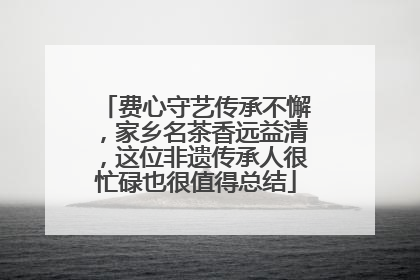 费心守艺传承不懈，家乡名茶香远益清，这位非遗传承人很忙碌也很值得总结
