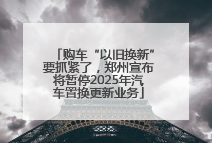 购车“以旧换新”要抓紧了，郑州宣布将暂停2025年汽车置换更新业务