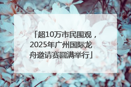 超10万市民围观，2025年广州国际龙舟邀请赛圆满举行