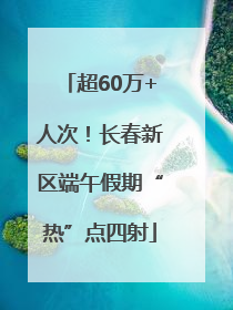 超60万+人次！长春新区端午假期“热”点四射