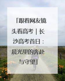 跟着网友镜头看高考｜长沙高考首日：晨光里的奔赴与守望