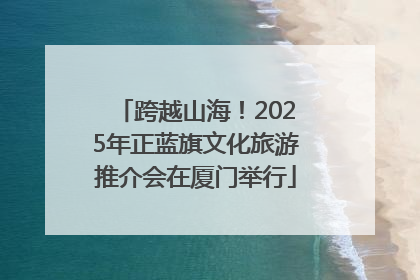 跨越山海！2025年正蓝旗文化旅游推介会在厦门举行