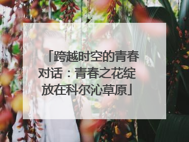 跨越时空的青春对话：青春之花绽放在科尔沁草原