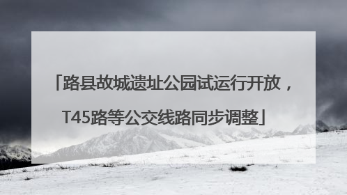 路县故城遗址公园试运行开放，T45路等公交线路同步调整