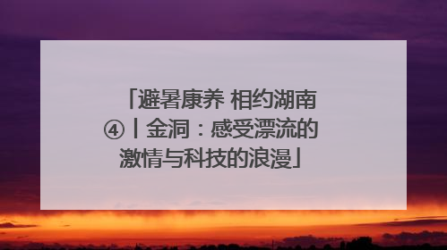 避暑康养 相约湖南④丨金洞：感受漂流的激情与科技的浪漫