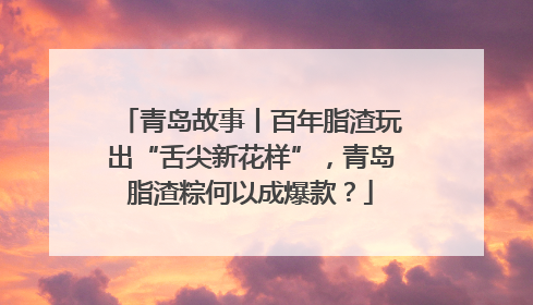 青岛故事丨百年脂渣玩出“舌尖新花样”，青岛脂渣粽何以成爆款？