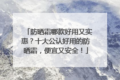 防晒霜哪款好用又实惠？十大公认好用的防晒霜，便宜又安全！