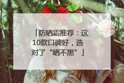 防晒霜推荐：这10款口碑好，选对了“晒不黑”