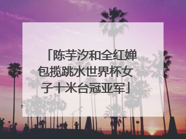 陈芋汐和全红婵包揽跳水世界杯女子十米台冠亚军