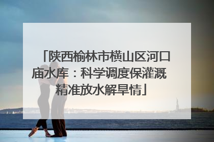 陕西榆林市横山区河口庙水库：科学调度保灌溉 精准放水解旱情