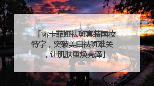 露卡菲娅祛斑套装国妆特字，突破美白祛斑难关，让肌肤重焕亮泽