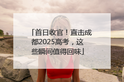 首日收官！直击成都2025高考，这些瞬间值得回味