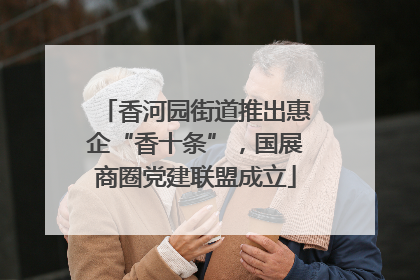 香河园街道推出惠企“香十条”，国展商圈党建联盟成立
