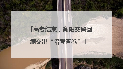 高考结束，衡阳交警圆满交出“陪考答卷”