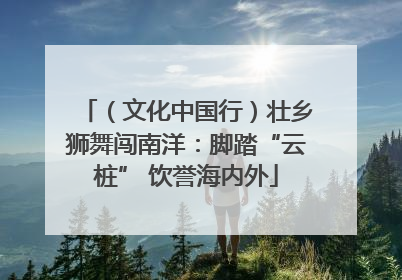 （文化中国行）壮乡狮舞闯南洋：脚踏“云桩” 饮誉海内外