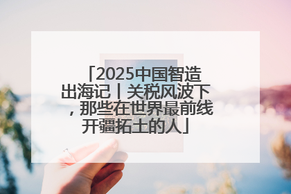 2025中国智造出海记丨关税风波下，那些在世界最前线开疆拓土的人