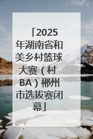 2025年湖南省和美乡村篮球大赛（村 BA）郴州市选拔赛闭幕
