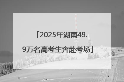 2025年湖南49.9万名高考生奔赴考场