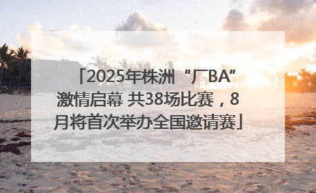 2025年株洲“厂BA”激情启幕 共38场比赛，8月将首次举办全国邀请赛