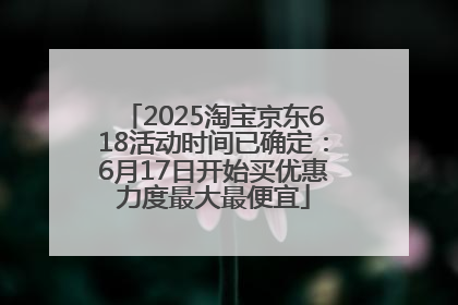 2025淘宝京东618活动时间已确定：6月17日开始买优惠力度最大最便宜