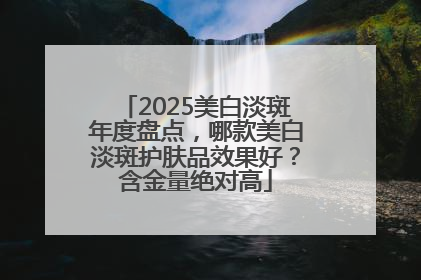 2025美白淡斑年度盘点，哪款美白淡斑护肤品效果好？含金量绝对高