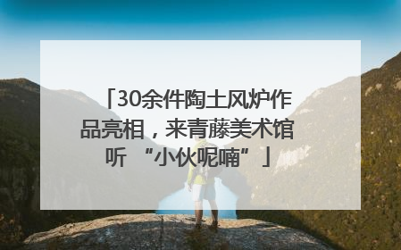 30余件陶土风炉作品亮相，来青藤美术馆听 “小伙呢喃”