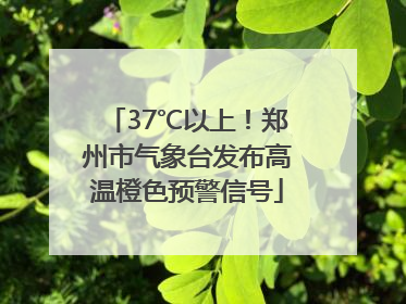 37℃以上！郑州市气象台发布高温橙色预警信号