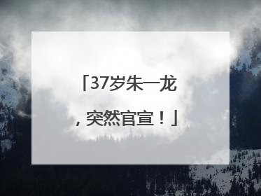 37岁朱一龙，突然官宣！