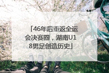 46年后重返全运会决赛圈，湖南U18男足创造历史