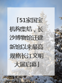 51家国宝机构集结，长沙博物馆迁建新馆以来最高规格长江文明大展启幕